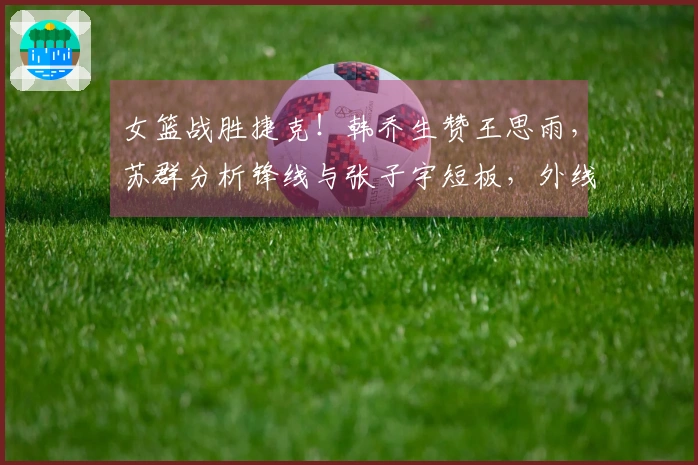 女篮战胜捷克！韩乔生赞王思雨，苏群分析锋线与张子宇短板，外线表现低迷