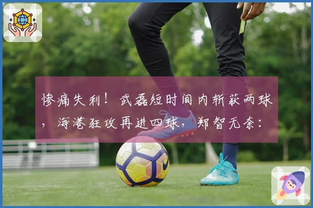 惨痛失利！武磊短时间内斩获两球，海港狂攻再进四球，郑智无奈：接连两场失利如何应对？