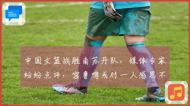 中国女篮战胜南苏丹队，媒体专家纷纷点评，宫鲁鸣或对一人感恩不已