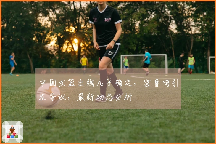 中国女篮出线几乎确定，宫鲁鸣引发争议，最新动态分析
