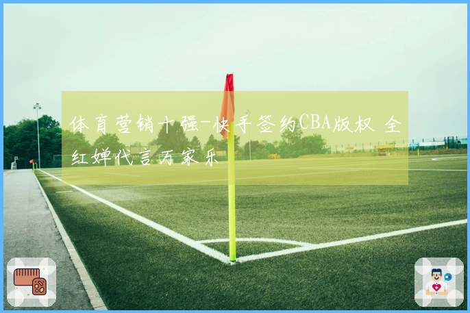 体育营销十强-快手签约CBA版权 全红婵代言万家乐