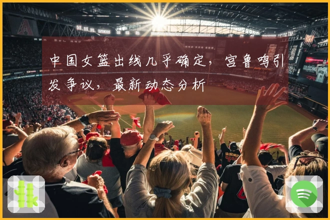 中国女篮出线几乎确定，宫鲁鸣引发争议，最新动态分析
