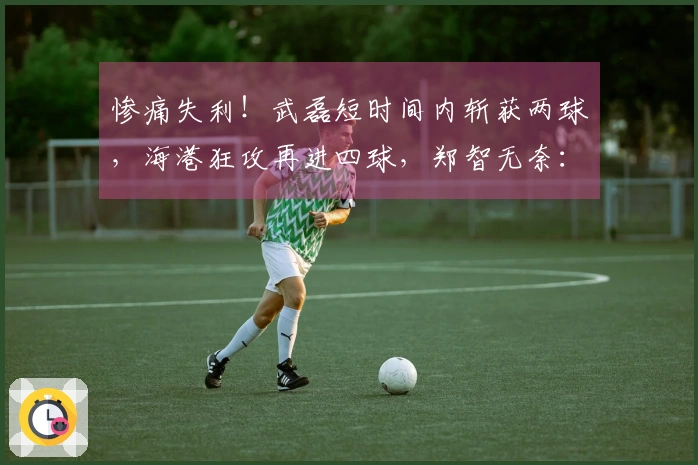 惨痛失利！武磊短时间内斩获两球，海港狂攻再进四球，郑智无奈：接连两场失利如何应对？