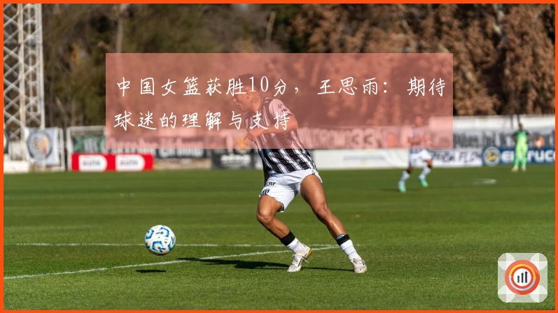 中国女篮获胜10分，王思雨：期待球迷的理解与支持