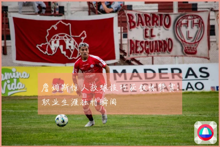 詹姆斯惊人救球技巧获教练赞赏：职业生涯独特瞬间