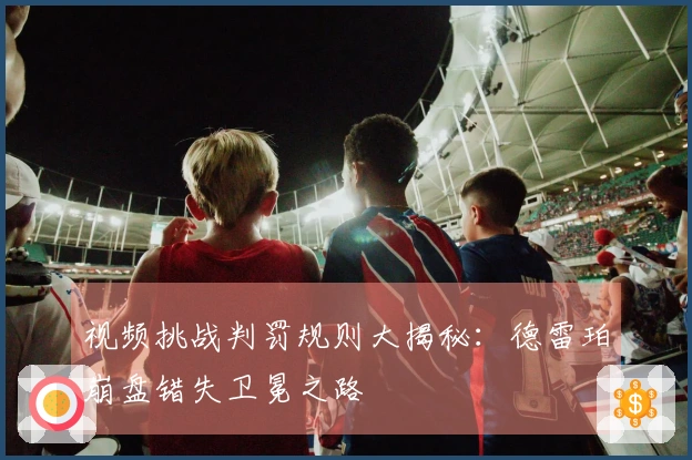 视频挑战判罚规则大揭秘：德雷珀崩盘错失卫冕之路