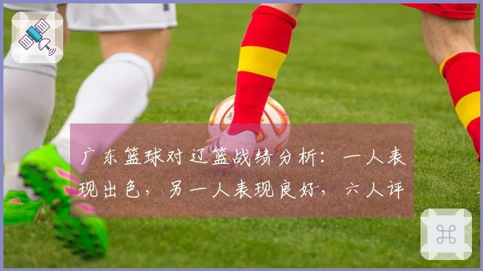 广东篮球对辽篮战绩分析：一人表现出色，另一人表现良好，六人评分不达标