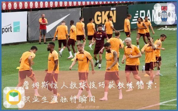 詹姆斯惊人救球技巧获教练赞赏：职业生涯独特瞬间