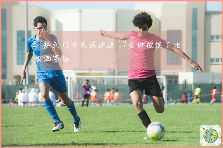 热刺门将失误连连 17分钟被换下泪洒赛场