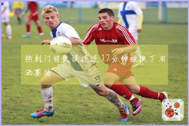 热刺门将失误连连 17分钟被换下泪洒赛场